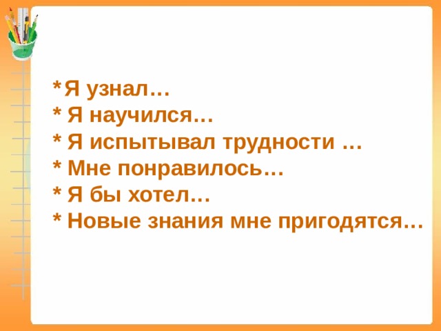 *  Я узнал…  * Я научился…  * Я испытывал трудности … * Мне понравилось…  * Я бы хотел…  * Новые знания мне пригодятся… 