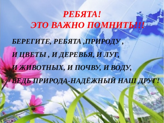  РЕБЯТА!  Это важно помнить!!! Берегите, ребята ,природу , И цветы , и деревья, и луг, И животных, и почву, и воду, Ведь природа-надёжный наш друг!   