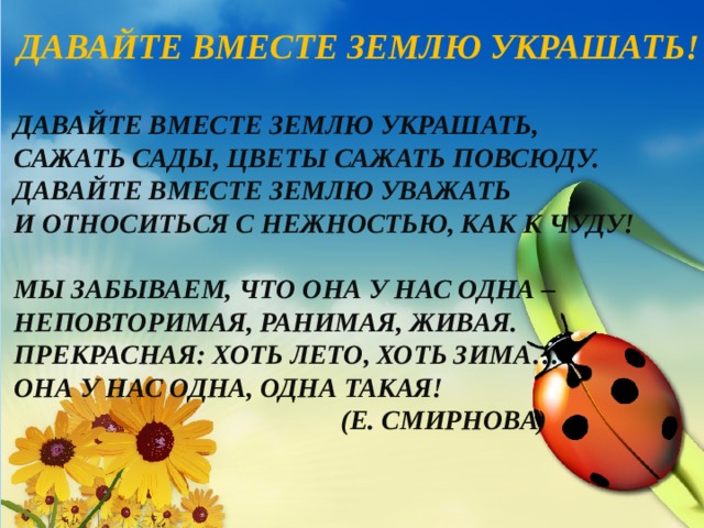 Давайте вместе Землю украшать! Давайте вместе Землю украшать, Сажать сады, цветы сажать повсюду. Давайте вместе Землю уважать И относиться с нежностью, как к чуду!  Мы забываем, что она у нас одна – Неповторимая, ранимая, живая. Прекрасная: хоть лето, хоть зима… Она у нас одна, одна такая!  (Е. Смирнова) 