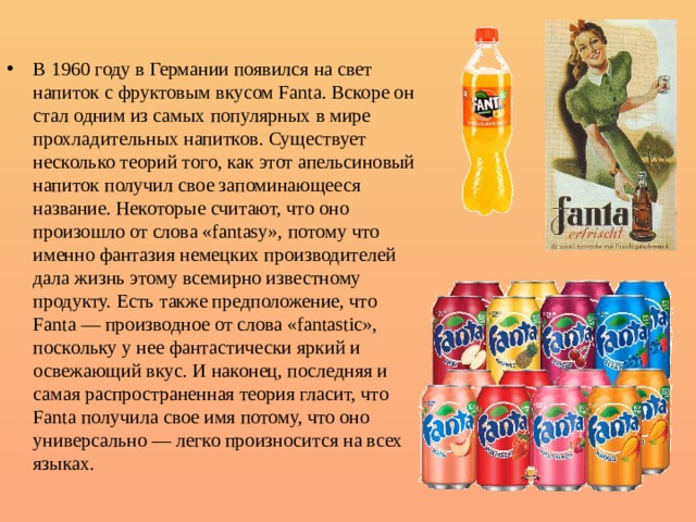 В 1960 году в Германии появился на свет напиток с фруктовым вкусом Fanta. Вскоре он стал одним из самых популярных в мире прохладительных напитков. Существует несколько теорий того, как этот апельсиновый напиток получил свое запоминающееся название. Некоторые считают, что оно произошло от слова «fantasy», потому что именно фантазия немецких производителей дала жизнь этому всемирно известному продукту. Есть также предположение, что Fanta — производное от слова «fantastic», поскольку у нее фантастически яркий и освежающий вкус. И наконец, последняя и самая распространенная теория гласит, что Fanta получила свое имя потому, что оно универсально — легко произносится на всех языках.   1 
