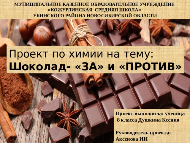 МУНИЦИПАЛЬНОЕ КАЗЁННОЕ ОБРАЗОВАТЕЛЬНОЕ УЧРЕЖДЕНИЕ « КОЖУРЛИНСКАЯ СРЕДНЯЯ ШКОЛА »  УБИНСКОГО РАЙОНА НОВОСИБИРСКОЙ ОБЛАСТИ Проект по химии на тему: Шоколад- «ЗА» и «ПРОТИВ» Проект выполнила: ученица  8 класса Душкина Ксения  Руководитель проекта: Аксенова ИИ 