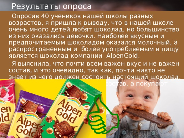 Результаты опроса  Опросив 40 учеников нашей школы разных возрастов, я пришла к выводу, что в нашей школе очень много детей любят шоколад, но большинство из них оказались девочки. Наиболее вкусным и предпочитаемым шоколадом оказался молочный, а распространенным и более употребляемым в пищу является шоколад компании AlpenGold.  Я выяснила, что почти всем важен вкус и не важен состав, и это очевидно, так как, почти никто не знает из чего должен состоять настоящий шоколад, и при покупке не смотрят на состав, а покупают тот, который им нравится . 