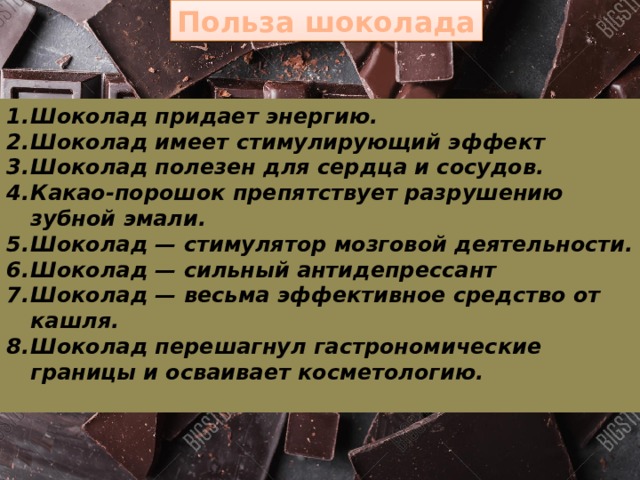 Польза шоколада Шоколад придает энергию. Шоколад имеет стимулирующий эффект Шоколад полезен для сердца и сосудов. Какао-порошок препятствует разрушению зубной эмали. Шоколад — стимулятор мозговой деятельности. Шоколад — сильный антидепрессант Шоколад — весьма эффективное средство от кашля. Шоколад перешагнул гастрономические границы и ос­ваивает косметологию.  17 