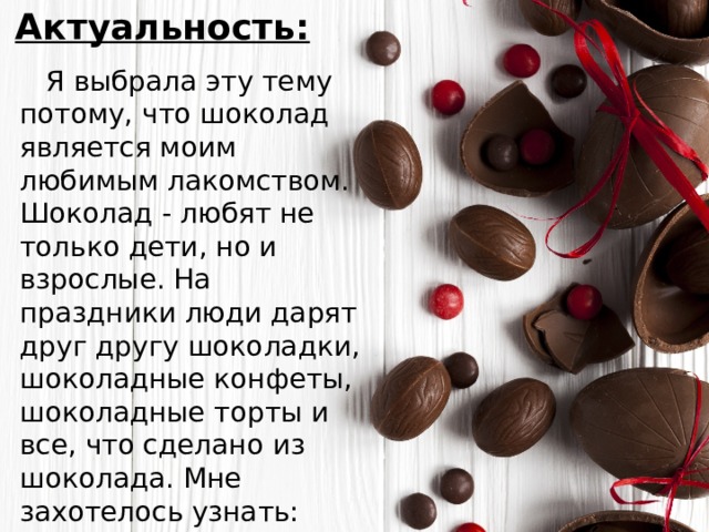 Актуальность:  Я выбрала эту тему потому, что шоколад является моим любимым лакомством. Шоколад - любят не только дети, но и взрослые. На праздники люди дарят друг другу шоколадки, шоколадные конфеты, шоколадные торты и все, что сделано из шоколада. Мне захотелось узнать: какое значение имеет шоколад для человека. 