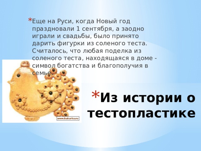 Еще на Руси, когда Новый год праздновали 1 сентября, а заодно играли и свадьбы, было принято дарить фигурки из соленого теста. Считалось, что любая поделка из соленого теста, находящаяся в доме - символ богатства и благополучия в семье. Из истории о тестопластике 