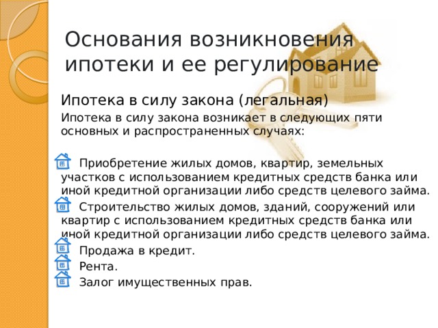 Основания возникновения ипотеки и ее регулирование Ипотека в силу закона (легальная) Ипотека в силу закона возникает в следующих пяти основных и распространенных случаях:  Приобретение жилых домов, квартир, земельных участков с использованием кредитных средств банка или иной кредитной организации либо средств целевого займа.  Строительство жилых домов, зданий, сооружений или квартир с использованием кредитных средств банка или иной кредитной организации либо средств целевого займа.  Продажа в кредит.  Рента.  Залог имущественных прав. 