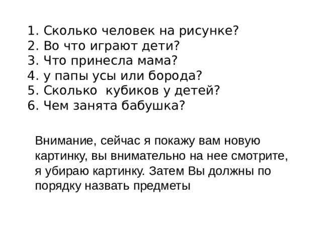 1. Сколько человек на рисунке?  2. Во что играют дети?  3. Что принесла мама?  4. у папы усы или борода?  5. Сколько кубиков у детей?  6. Чем занята бабушка?   Внимание, сейчас я покажу вам новую картинку, вы внимательно на нее смотрите, я убираю картинку. Затем Вы должны по порядку назвать предметы 