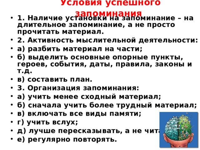  Условия успешного запоминания  1. Наличие установки на запоминание – на длительное запоминание, а не просто прочитать материал. 2. Активность мыслительной деятельности: а) разбить материал на части; б) выделить основные опорные пункты, героев, события, даты, правила, законы и т.д. в) составить план. 3. Организация запоминания: а) учить менее сходный материал; б) сначала учить более трудный материал; в) включать все виды памяти; г) учить вслух; д) лучше пересказывать, а не читать; е) регулярно повторять.  