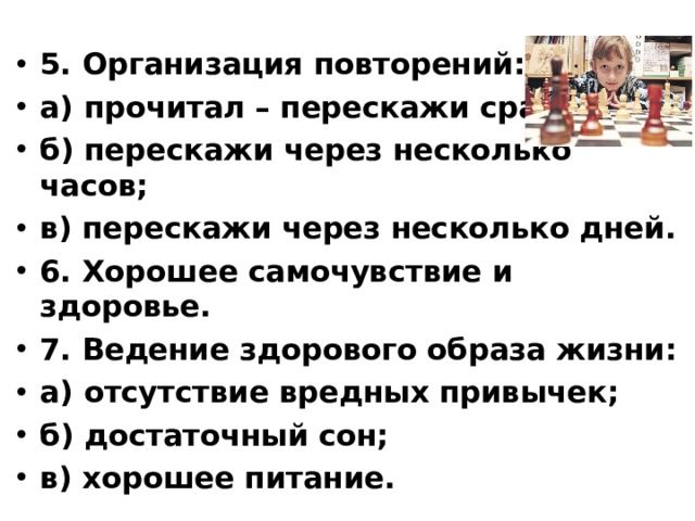 5. Организация повторений: а) прочитал – перескажи сразу; б) перескажи через несколько часов; в) перескажи через несколько дней. 6. Хорошее самочувствие и здоровье. 7. Ведение здорового образа жизни: а) отсутствие вредных привычек; б) достаточный сон; в) хорошее питание.  