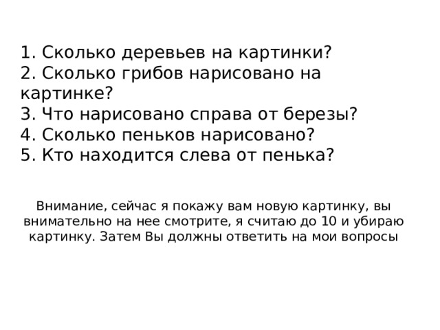 1. Сколько деревьев на картинки?  2. Сколько грибов нарисовано на картинке?  3. Что нарисовано справа от березы?  4. Сколько пеньков нарисовано?  5. Кто находится слева от пенька?    Внимание, сейчас я покажу вам новую картинку, вы внимательно на нее смотрите, я считаю до 10 и убираю картинку. Затем Вы должны ответить на мои вопросы 