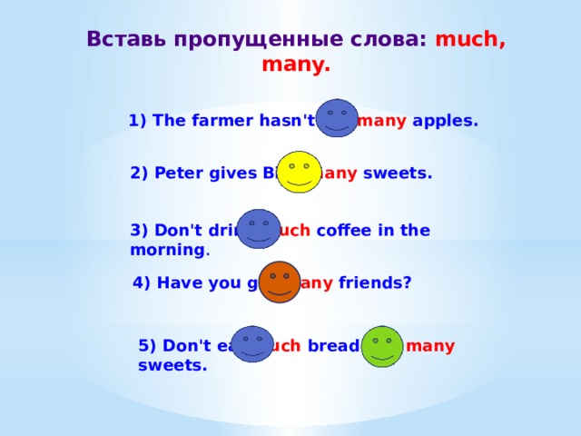 Вставь пропущенные слова: much, many. 1) The farmer hasn't got many apples. 2) Peter gives Billy many sweets. 3) Don't drink much coffee in the morning . 4) Have you got many friends? 5) Don't eat much bread and many sweets. 
