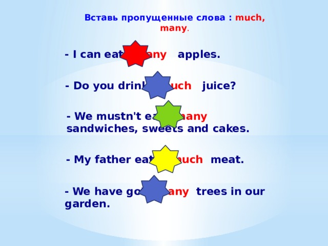 Вставь пропущенные слова : much, many . - I can eat many apples. - Do you drink much juice? - We mustn't eat many sandwiches, sweets and cakes. - My father eats much meat. -  We have got many trees in our garden. 
