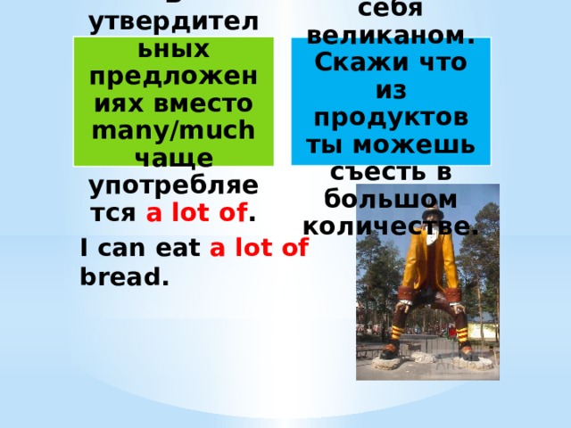 В утвердительных предложениях вместо many/much чаще употребляется a lot of . Представь себя великаном. Скажи что из продуктов ты можешь съесть в большом количестве. I can eat a lot of bread. 