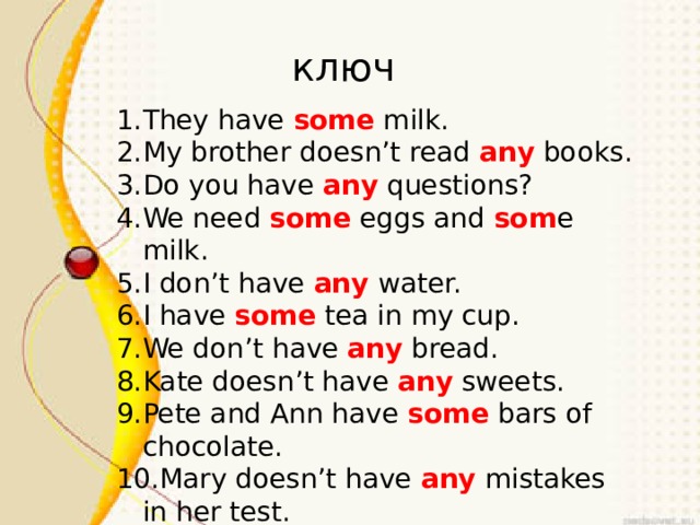 ключ ключ They have some milk. My brother doesn’t read any books. Do you have any questions? We need some eggs and som e milk. I don’t have any water. I have some tea in my cup. We don’t have any bread. Kate doesn’t have any sweets. Pete and Ann have some bars of chocolate. Mary doesn’t have any mistakes in her test. 