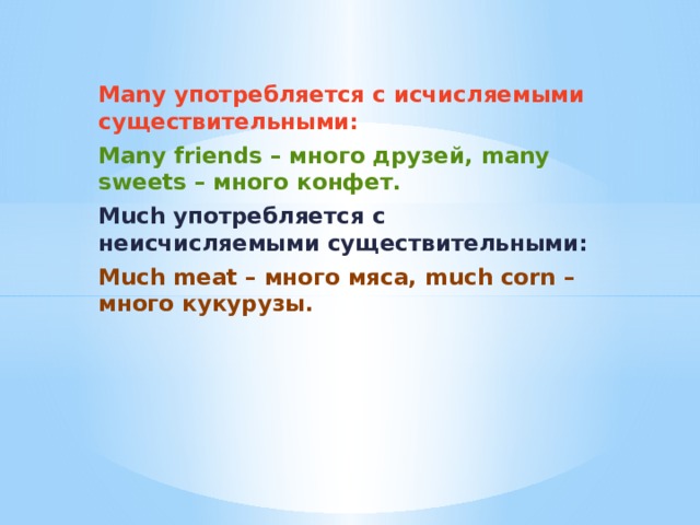  Many употребляется с исчисляемыми существительными: Many friends – много друзей, many sweets – много конфет. Much употребляется с неисчисляемыми существительными: Much meat – много мяса, much corn – много кукурузы. 
