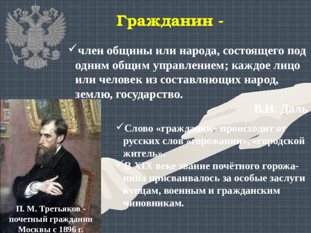 Гражданин - член общины или народа, состоящего под одним общим управлением; каждое лицо или человек из составляющих народ, землю, государство. В.И. Даль Слово «гражданин» происходит от русских слов «горожанин», «городской житель». В XIX веке звание почётного горожа-нина присваивалось за особые заслуги купцам, военным и гражданским чиновникам. П. М. Третьяков - почетный гражданин Москвы с 1896 г. 