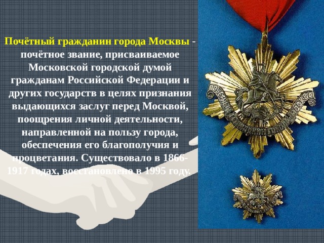 Почётный гражданин города Москвы  - почётное звание, присваиваемое Московской городской думой гражданам Российской Федерации и других государств в целях признания выдающихся заслуг перед Москвой, поощрения личной деятельности, направленной на пользу города, обеспечения его благополучия и процветания. Существовало в 1866-1917 годах, восстановлено в 1995 году. 