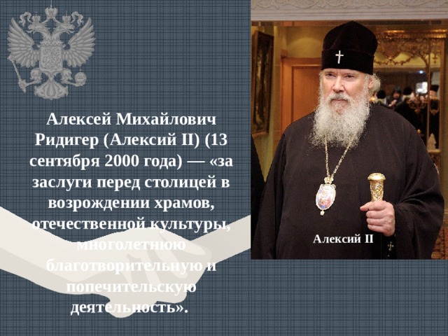 Алексей Михайлович Ридигер (Алексий II) (13 сентября 2000 года) — «за заслуги перед столицей в возрождении храмов, отечественной культуры, многолетнюю благотворительную и попечительскую деятельность». Алексий II 