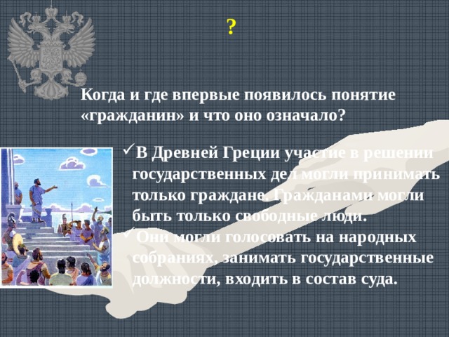 ? Когда и где впервые появилось понятие «гражданин» и что оно означало? В Древней Греции участие в решении государственных дел могли принимать только граждане. Гражданами могли быть только свободные люди. Они могли голосовать на народных собраниях, занимать государственные должности, входить в состав суда. 