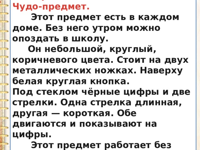 IV. Образец сочинения. Чудо-предмет.  Этот предмет есть в каждом доме. Без него утром можно опоздать в школу.  Он небольшой, круглый, коричневого цвета. Стоит на двух металлических ножках. Наверху белая круглая кнопка. Под стеклом чёрные цифры и две стрелки. Одна стрелка длинная, другая — короткая. Обе двигаются и показывают на цифры.  Этот предмет работает без перерыва и никогда не устаёт. 