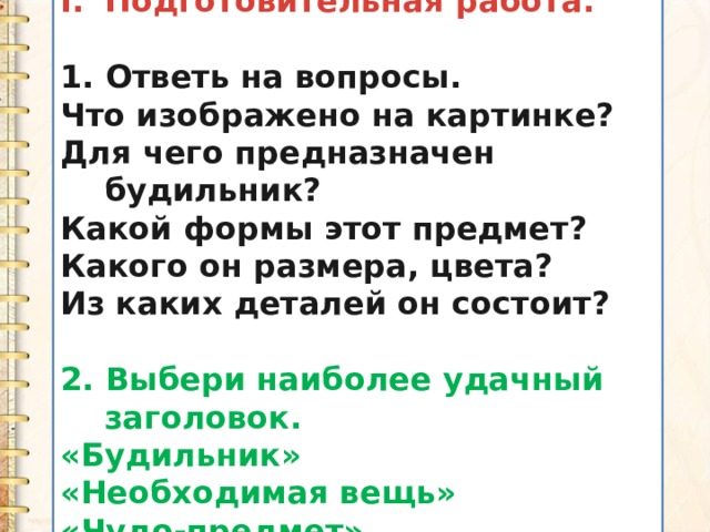 Подготовительная работа.  1. Ответь на вопросы. Что изображено на картинке? Для чего предназначен будильник? Какой формы этот предмет? Какого он размера, цвета? Из каких деталей он состоит?  2. Выбери наиболее удачный заголовок. «Будильник» «Необходимая вещь» «Чудо-предмет» 