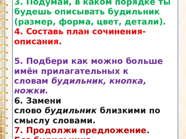 3. Подумай, в каком порядке ты будешь описывать будильник (размер, форма, цвет, детали). 4. Составь план сочинения-описания.  5. Подбери как можно больше имён прилагательных к словам  будильник, кнопка, ножки. 6. Замени слово  будильник  близкими по смыслу словами. 7. Продолжи предложение. Без будильника... 