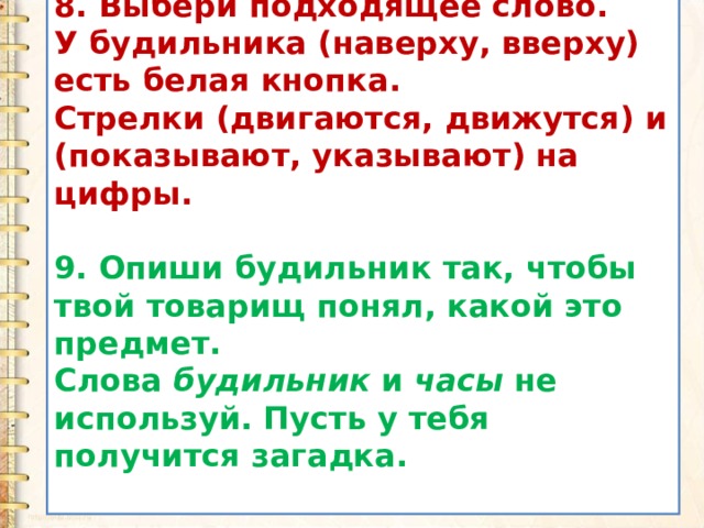 8. Выбери подходящее слово. У будильника (наверху, вверху) есть белая кнопка. Стрелки (двигаются, движутся) и (показывают, указывают) на цифры.  9. Опиши будильник так, чтобы твой товарищ понял, какой это предмет. Слова  будильник  и  часы  не используй. Пусть у тебя получится загадка.  