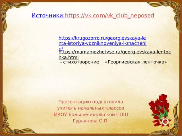     Источники:    https://vk.com/vk_club_neposed    https://krugozorro.ru/georgievskaya-lenta-istoriya-vozniknoveniya-i-znachenie/ https://mamamozhetvse.ru/georgievskaya-lentochka.html  - стихотворение «Георгиевская ленточка» Презентацию подготовила учитель начальных классов МКОУ Большеникольской СОШ Гурьянова С.П. 