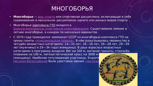 многоборья Многоборье  —  вид спорта  или спортивная дисциплина, включающая в себя соревнования в нескольких дисциплинах одного или разных видов спорта. Многоборье  комплекса ГТО  входило в  Единую всесоюзную спортивную классификацию . Существовали зимнее и летнее многоборья, в каждом по несколько вариантов. С 1974 года проводился  чемпионат СССР по многоборью комплекса ГТО на призы газеты  «Комсомольская правда» . В нём разыгрывалось первенство в четырёх возрастных категориях: 14—15 лет, 16—18 лет, 19—28 лет, 29—39 лет (мужчины) и 29—34 года (женщины). В двух взрослых возрастных категориях в программу входили: бег на 100 м, метание гранаты, стрельба, плавание на 100 м, легкоатлетический кросс на 3000 м (мужчины) и 1000 м (женщины). Наиболее титулованная участница, 9-кратная чемпионка СССР  Наталья Богословская  была удостоена звания  «заслуженный мастер спорта» . 