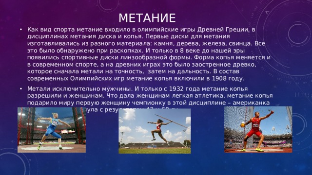 метание Как вид спорта метание входило в олимпийские игры Древней Греции, в дисциплинах метания диска и копья. Первые диски для метания изготавливались из разного материала: камня, дерева, железа, свинца. Все это было обнаружено при раскопках. И только в 8 веке до нашей эры появились спортивные диски линзообразной формы. Форма копья меняется и в современном спорте, а на древних играх это было заостренное древко, которое сначала метали на точность,  затем на дальность. В состав современных Олимпийских игр метание копья включили в 1908 году. Метали исключительно мужчины. И только с 1932 года метание копья разрешили и женщинам. Что дала женщинам легкая атлетика, метание копья подарило миру первую женщину чемпионку в этой дисциплине – американка М. Дидриксон метнула с результатом 43 м 68 см   