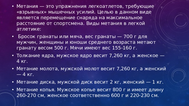 Метания — это упражнения легкоатлетов, требующие «взрывных» мышечных усилий. Целью в данном виде является перемещение снаряда на максимальное расстояние от спортсмена. Виды метания в легкой атлетике:  Бросок гранаты или мяча, вес гранаты — 700 г для мужчин, женщины и юноши среднего возраста метают гранату весом 500 г. Мячи имеют вес 155-160 г. Толкание ядра, мужское ядро весит 7,260 кг, а женское — 4 кг. Метание молота, мужской молот весит 7,260 кг, а женский — 4 кг. Метание диска, мужской диск весит 2 кг, женский — 1 кг. Метание копья. Мужское копье весит 800 г и имеет длину 260-270 см, женское соответственно 600 г и 220-230 см.  