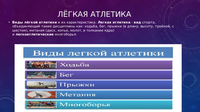 Лёгкая атлетика Виды   лёгкой   атлетики  и их характеристика.  Легкая   атлетика  -  вид  спорта, объединяющий такие дисциплины как: ходьба, бег, прыжки (в длину, высоту, тройной, с шестом), метания (диск, копье, молот, и толкание ядра) и  легкоатлетические  многоборья. 