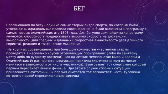 Бег Соревнования по бегу - один из самых старых видов спорта, по которым были утверждены официальные правила соревнований, и были включены в программу с самых первых олимпийских игр 1896 года. Для бегунов важнейшими качествами являются: способность поддерживать высокую скорость на дистанции, выносливость (для средних и длинных), скоростная выносливость (для длинного спринта), реакция и тактическое мышление.  На крупных соревнованиях при большом количестве участников старты проводятся в несколько кругов отсеивающих проигравших (либо по занятому месту либо по худшему времени). Так на летних Чемпионатах Мира и Европы и Олимпийских Играх принята следующая практика (количество кругов может меняться в зависимости от числа участников). Выигрывает тот спортсмен который первым пересекает линию финиша. При этом в случае спорных ситуаций привлекается фотофиниш и первым считается тот легкоатлет, часть туловища которого первой пересекла линию финиша 