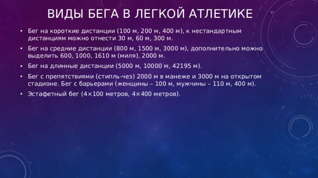 Виды бега в легкой атлетике Бег на короткие дистанции (100 м, 200 м, 400 м), к нестандартным дистанциям можно отнести 30 м, 60 м, 300 м. Бег на средние дистанции (800 м, 1500 м, 3000 м), дополнительно можно выделить 600, 1000, 1610 м (миля), 2000 м. Бег на длинные дистанции (5000 м, 10000 м, 42195 м). Бег с препятствиями (стипль-чез) 2000 м в манеже и 3000 м на открытом стадионе. Бег с барьерами (женщины – 100 м, мужчины – 110 м, 400 м). Эстафетный бег (4×100 метров, 4×400 метров). 