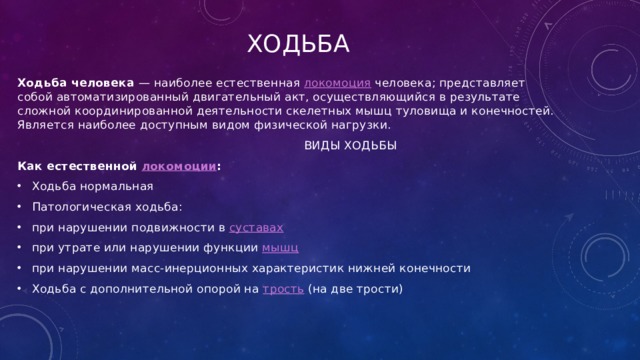 Ходьба Ходьба человека  — наиболее естественная  локомоция  человека; представляет собой автоматизированный двигательный акт, осуществляющийся в результате сложной координированной деятельности скелетных мышц туловища и конечностей. Является наиболее доступным видом физической нагрузки.  ВИДЫ ХОДЬБЫ Как естественной  локомоции : Ходьба нормальная Патологическая ходьба: при нарушении подвижности в  суставах  при утрате или нарушении функции  мышц  при нарушении масс-инерционных характеристик нижней конечности Ходьба с дополнительной опорой на  трость  (на две трости) 