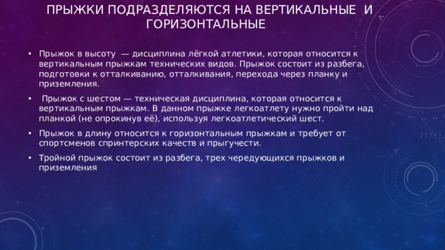 Прыжки подразделяются на вертикальные и горизонтальные   Прыжок в высоту  — дисциплина лёгкой атлетики, которая относится к вертикальным прыжкам технических видов. Прыжок состоит из разбега, подготовки к отталкиванию, отталкивания, перехода через планку и приземления.  Прыжок с шестом — техническая дисциплина, которая относится к вертикальным прыжкам. В данном прыжке легкоатлету нужно пройти над планкой (не опрокинув её), используя легкоатлетический шест. Прыжок в длину относится к горизонтальным прыжкам и требует от спортсменов спринтерских качеств и прыгучести. Тройной прыжок состоит из разбега, трех чередующихся прыжков и приземления  