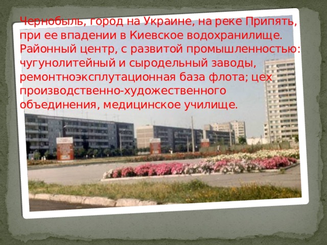 Чернобыль, город на Украине, на реке Припять, при ее впадении в Киевское водохранилище. Районный центр, с развитой промышленностью: чугунолитейный и сыродельный заводы, ремонтноэксплутационная база флота; цех производственно-художественного объединения, медицинское училище. 