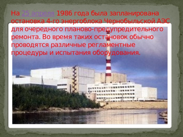 На 25 апреля 1986 года была запланирована остановка 4-го энергоблока Чернобыльской АЭС для очередного планово-предупредительного ремонта. Во время таких остановок обычно проводятся различные регламентные процедуры и испытания оборудования. 