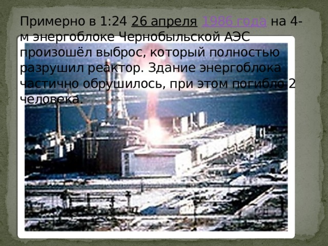 Примерно в 1:24 26 апреля  1986 года на 4-м энергоблоке Чернобыльской АЭС произошёл выброс, который полностью разрушил реактор. Здание энергоблока частично обрушилось, при этом погибло 2 человека. 