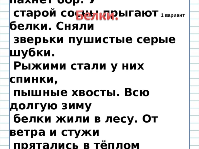  Душистой смолой пахнет бор. У  старой сосны прыгают белки. Сняли  зверьки пушистые серые шубки.  Рыжими стали у них спинки,  пышные хвосты. Всю долгую зиму  белки жили в лесу. От ветра и стужи  прятались в тёплом гнезде. Они  рады светлой весне. 1 вариант 