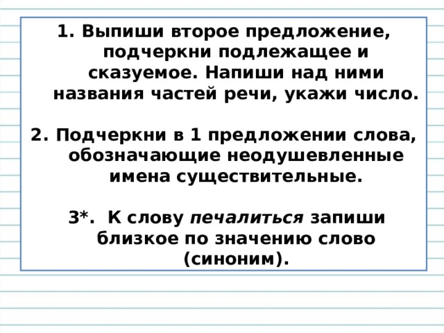 Выпиши второе предложение, подчеркни подлежащее и сказуемое. Напиши над ними названия частей речи, укажи число.  Подчеркни в 1 предложении слова, обозначающие неодушевленные имена существительные.   3*. К слову печалиться запиши близкое по значению слово (синоним). 