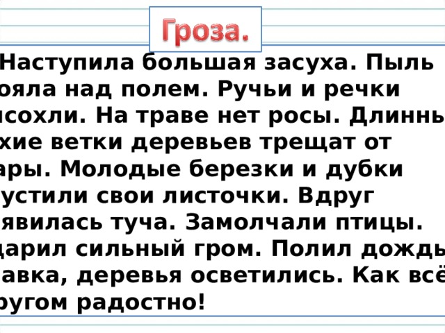  Наступила большая засуха. Пыль  стояла над полем. Ручьи и речки  высохли. На траве нет росы. Длинные  сухие ветки деревьев трещат от  жары. Молодые березки и дубки  опустили свои листочки. Вдруг  появилась туча. Замолчали птицы.  Ударил сильный гром. Полил дождь.  Травка, деревья осветились. Как всё  кругом радостно! 