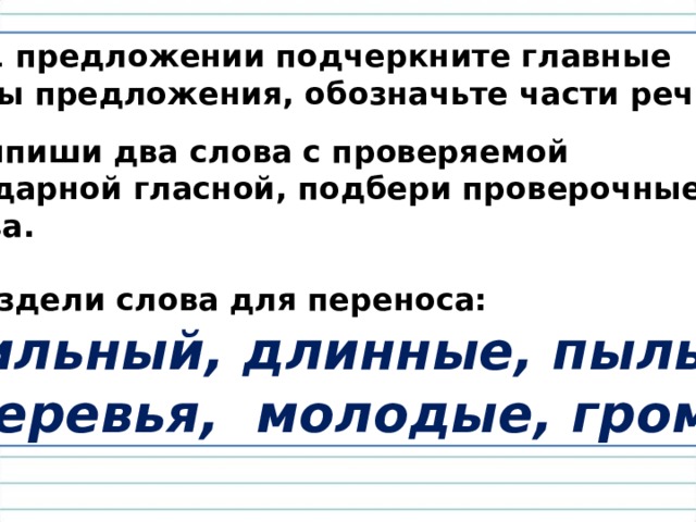 В 1 предложении подчеркните главные члены предложения, обозначьте части речи . 2. Выпиши два слова с проверяемой безударной гласной, подбери проверочные  слова.  3. Раздели слова для переноса:  Сильный, длинные, пыль.  Деревья, молодые, гром. 