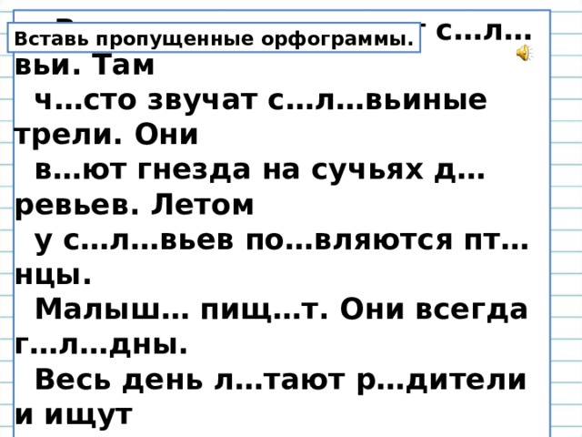  В наших л…сах живут с…л…вьи. Там  ч…сто звучат с…л…вьиные трели. Они  в…ют гнезда на сучьях д…ревьев. Летом  у с…л…вьев по…вляются пт…нцы.  Малыш… пищ…т. Они всегда г…л…дны.  Весь день л…тают р…дители и ищут  пищ… пт…нчикам. Вставь пропущенные орфограммы. 