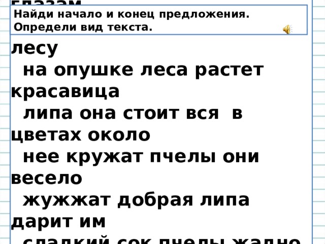  Лес раскрывает добрым глазам  свои тайны ты давно был в лесу  на опушке леса растет красавица  липа она стоит вся в цветах около  нее кружат пчелы они весело  жужжат добрая липа дарит им  сладкий сок пчелы жадно пьют его  как хороша липа. Найди начало и конец предложения. Определи вид текста. 