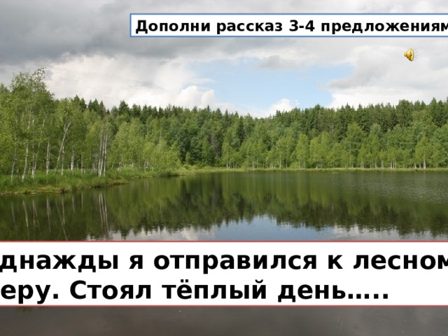 Дополни рассказ 3-4 предложениями.  Однажды я отправился к лесному озеру. Стоял тёплый день….. 