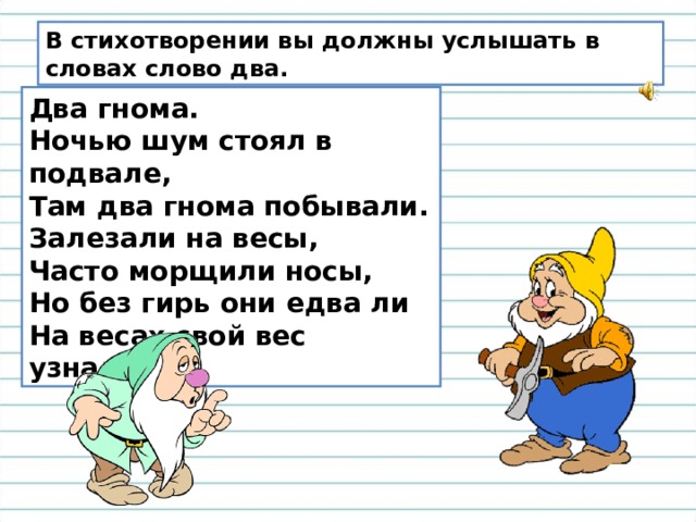 В стихотворении вы должны услышать в словах слово два. Два гнома. Ночью шум стоял в подвале, Там два гнома побывали. Залезали на весы, Часто морщили носы, Но без гирь они едва ли На весах свой вес узнали! 