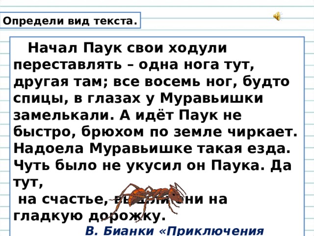 Определи вид текста.  Начал Паук свои ходули переставлять – одна нога тут, другая там; все восемь ног, будто спицы, в глазах у Муравьишки замелькали. А идёт Паук не быстро, брюхом по земле чиркает. Надоела Муравьишке такая езда. Чуть было не укусил он Паука. Да тут,  на счастье, вышли они на гладкую дорожку.  В. Бианки «Приключения Муравьишки» 