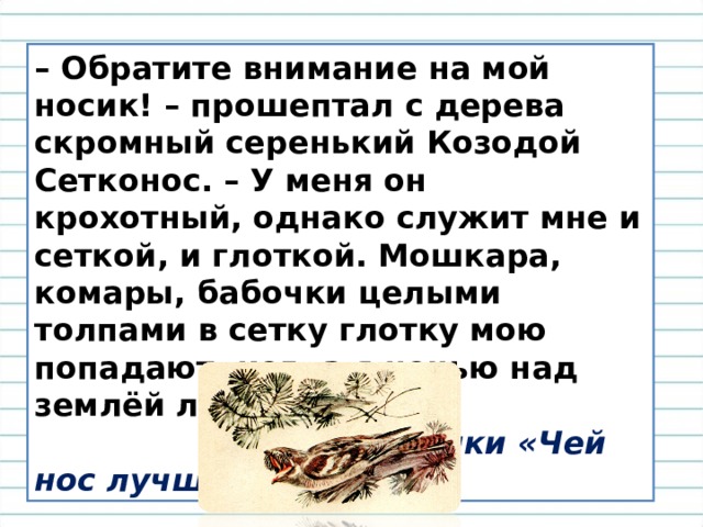 – Обратите внимание на мой носик! – прошептал с дерева скромный серенький Козодой Сетконос. – У меня он крохотный, однако служит мне и сеткой, и глоткой. Мошкара, комары, бабочки целыми толпами в сетку глотку мою попадают, когда я ночью над землёй летаю.  В.Бианки «Чей нос лучше?» 