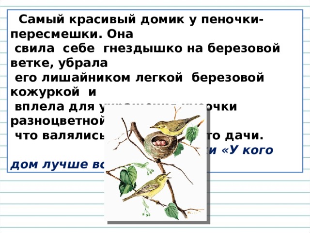  Самый красивый домик у пеночки-пересмешки. Она  свила  себе  гнездышко на березовой ветке, убрала  его лишайником легкой  березовой  кожуркой  и  вплела для украшения кусочки разноцветной бумаги,  что валялись в саду какой-то дачи.  В. Бианки «У кого дом лучше всех?» 